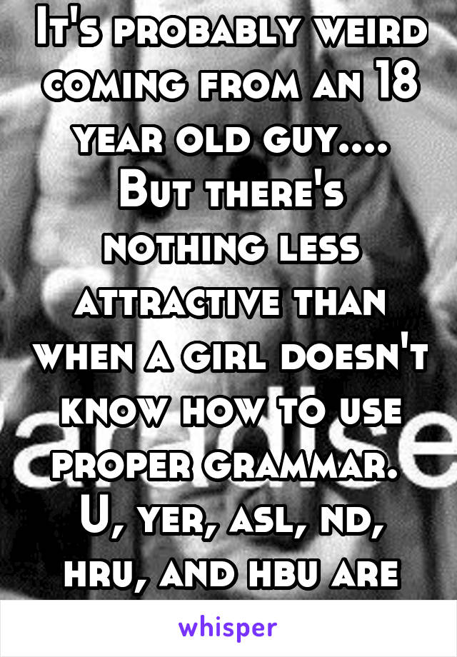 It's probably weird coming from an 18 year old guy.... But there's nothing less attractive than when a girl doesn't know how to use proper grammar.  U, yer, asl, nd, hru, and hbu are not words!!!!!