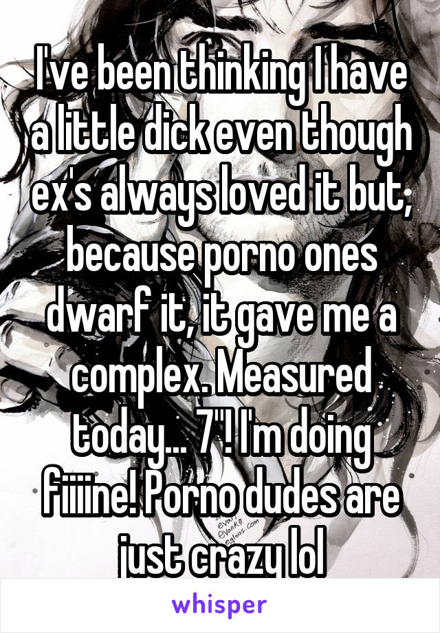 I've been thinking I have a little dick even though ex's always loved it but, because porno ones dwarf it, it gave me a complex. Measured today... 7"! I'm doing fiiiine! Porno dudes are just crazy lol