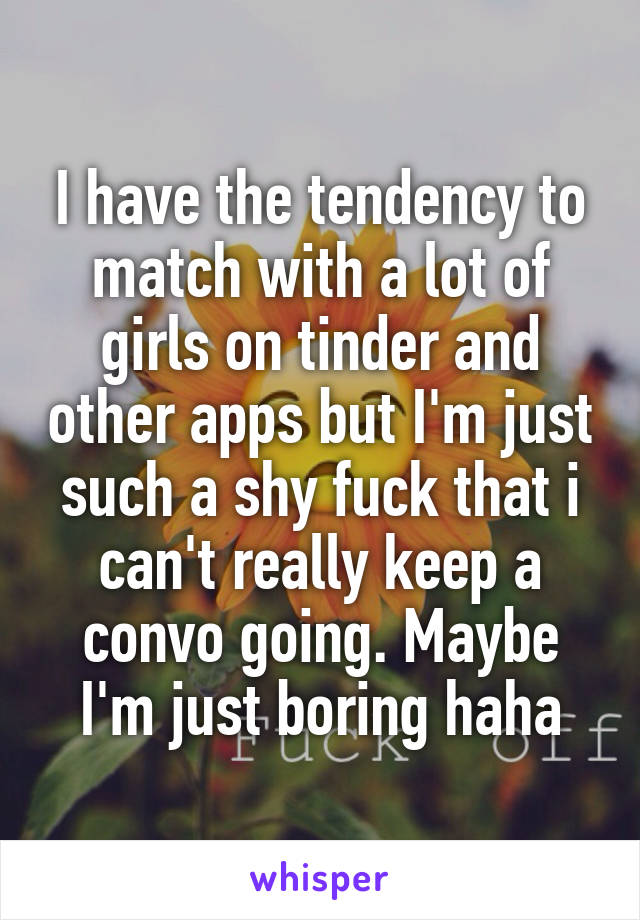 I have the tendency to match with a lot of girls on tinder and other apps but I'm just such a shy fuck that i can't really keep a convo going. Maybe I'm just boring haha