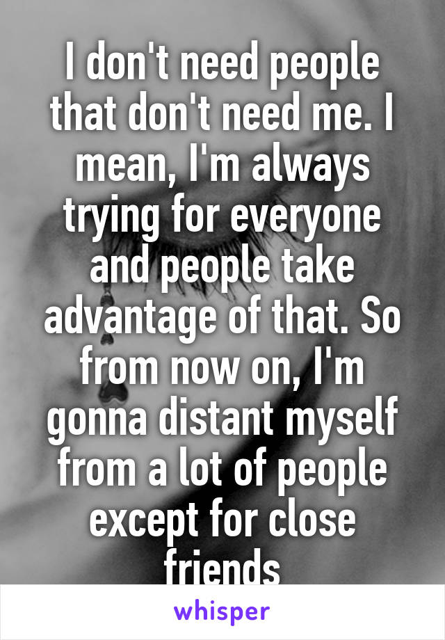 I don't need people that don't need me. I mean, I'm always trying for everyone and people take advantage of that. So from now on, I'm gonna distant myself from a lot of people except for close friends