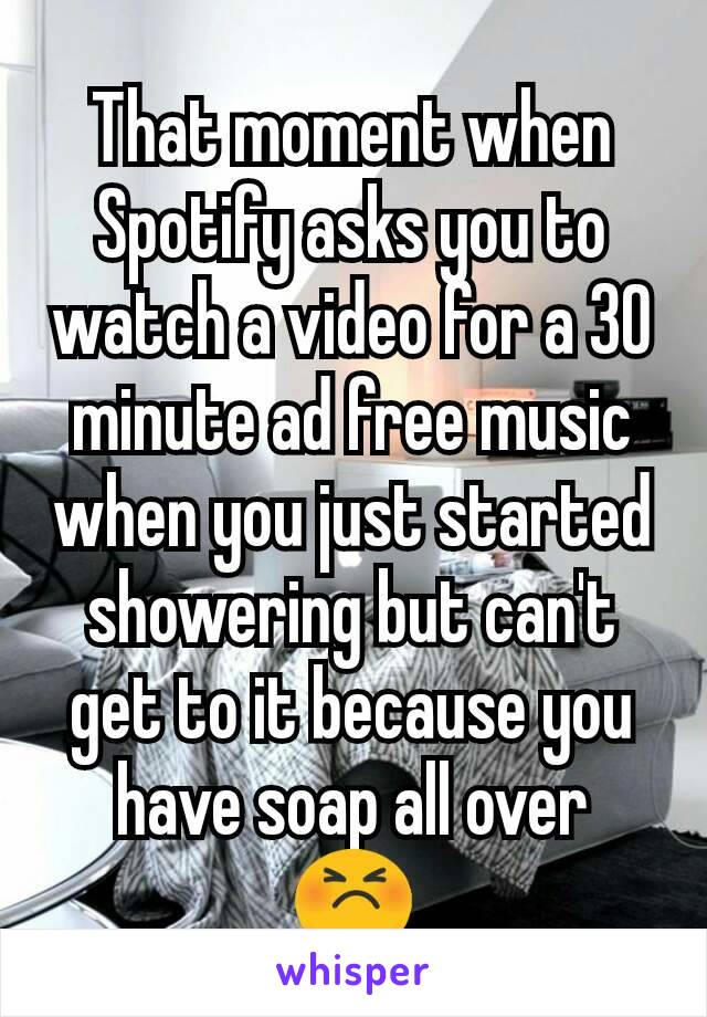 That moment when Spotify asks you to watch a video for a 30 minute ad free music when you just started showering but can't get to it because you have soap all over
😣