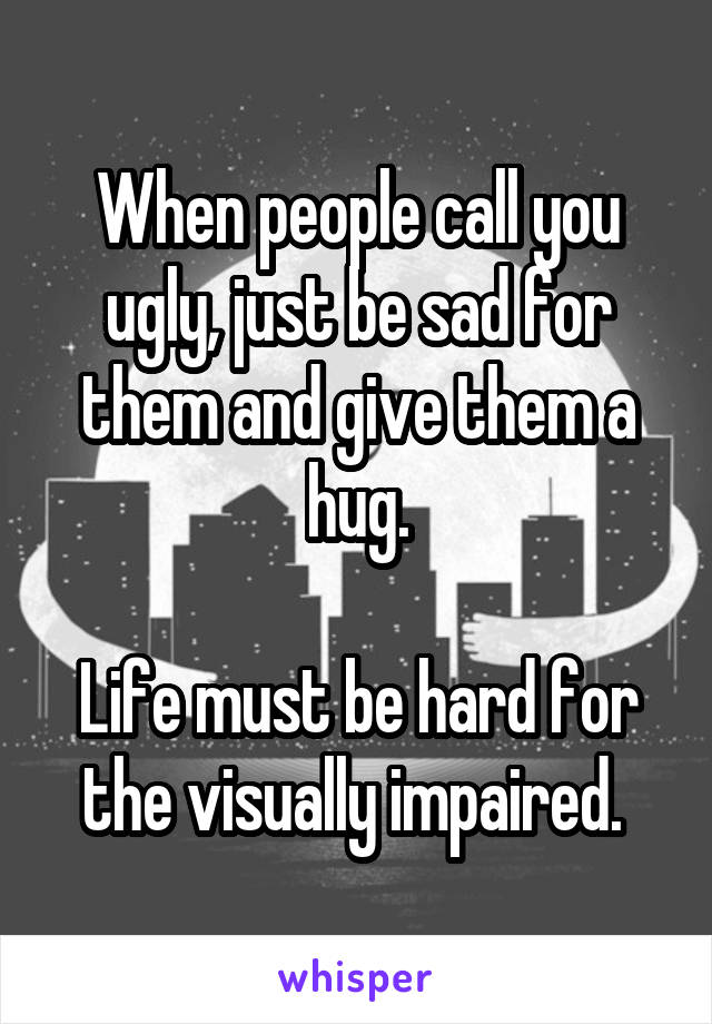 When people call you ugly, just be sad for them and give them a hug.

Life must be hard for the visually impaired. 