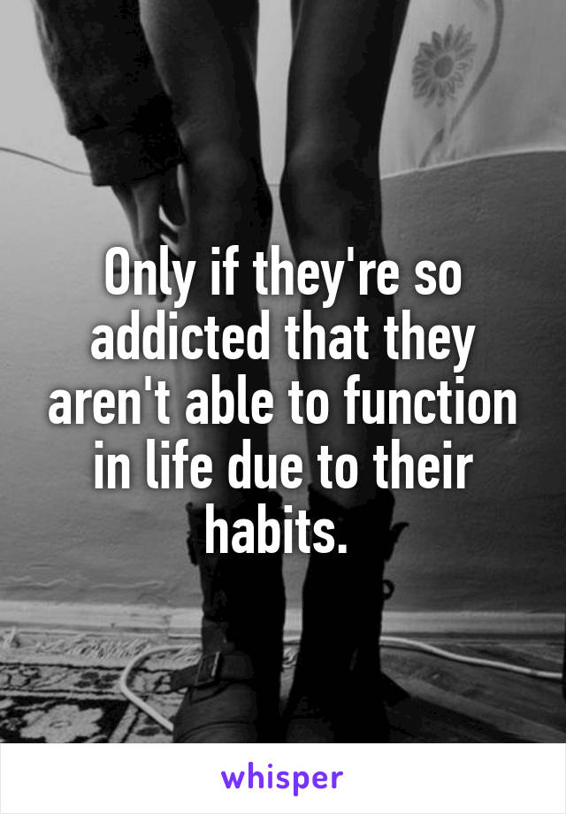 Only if they're so addicted that they aren't able to function in life due to their habits. 