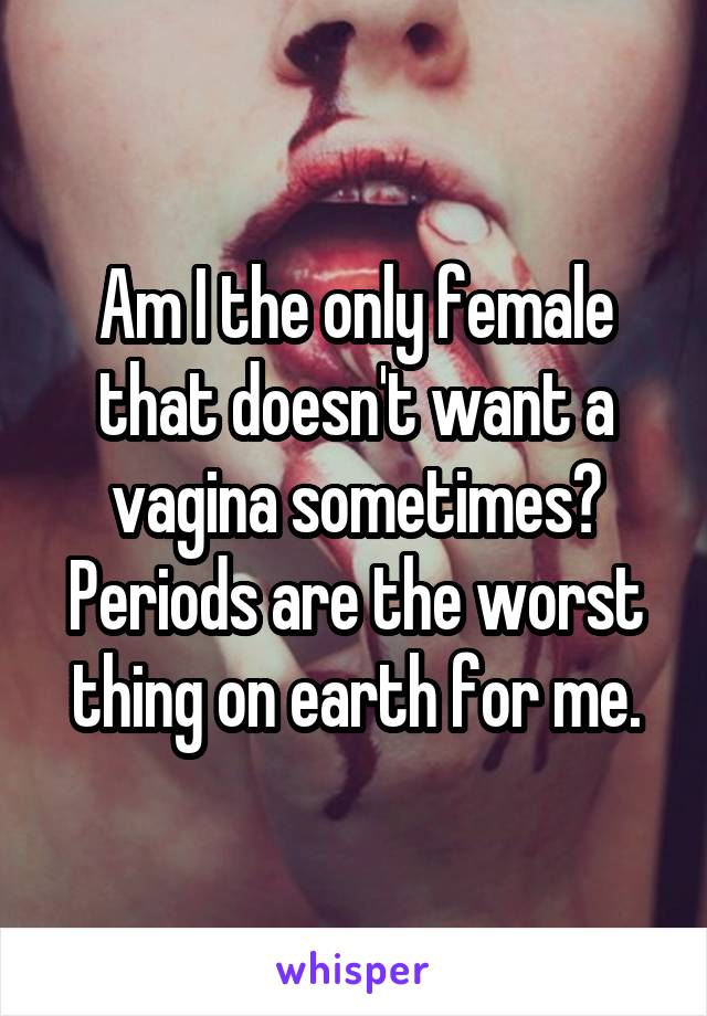 Am I the only female that doesn't want a vagina sometimes? Periods are the worst thing on earth for me.