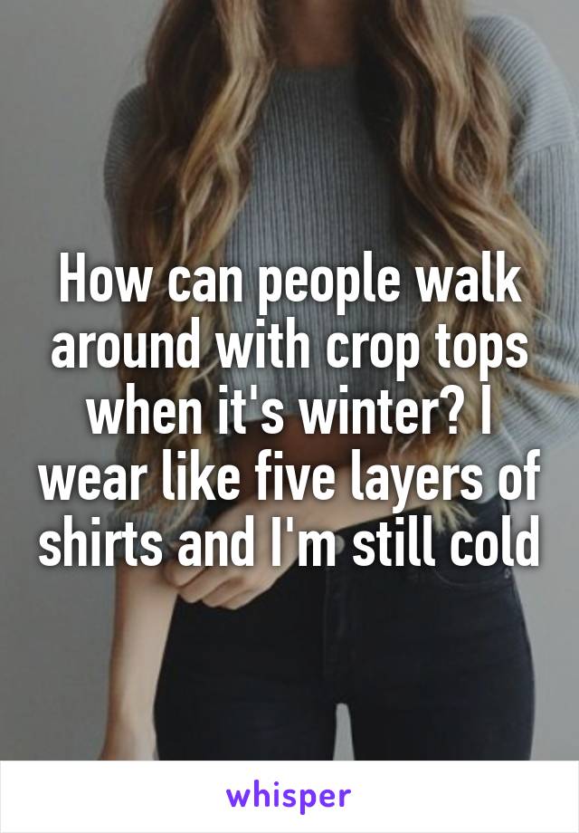 How can people walk around with crop tops when it's winter? I wear like five layers of shirts and I'm still cold