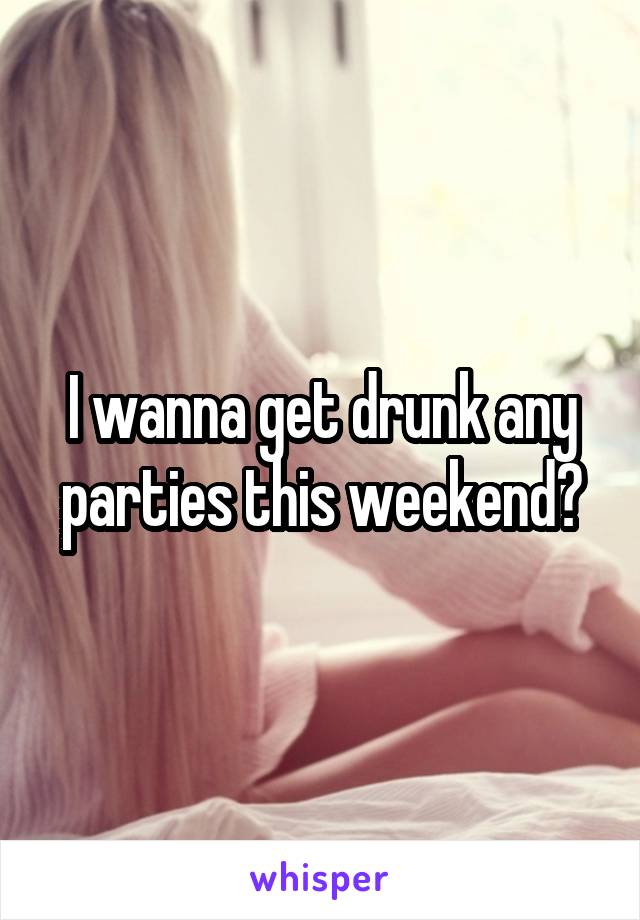 I wanna get drunk any parties this weekend?