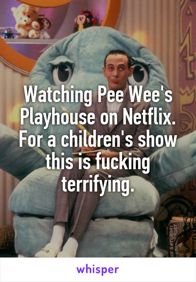 Watching Pee Wee's Playhouse on Netflix. For a children's show this is fucking terrifying.