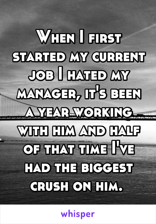 When I first started my current job I hated my manager, it's been a year working with him and half of that time I've had the biggest crush on him. 