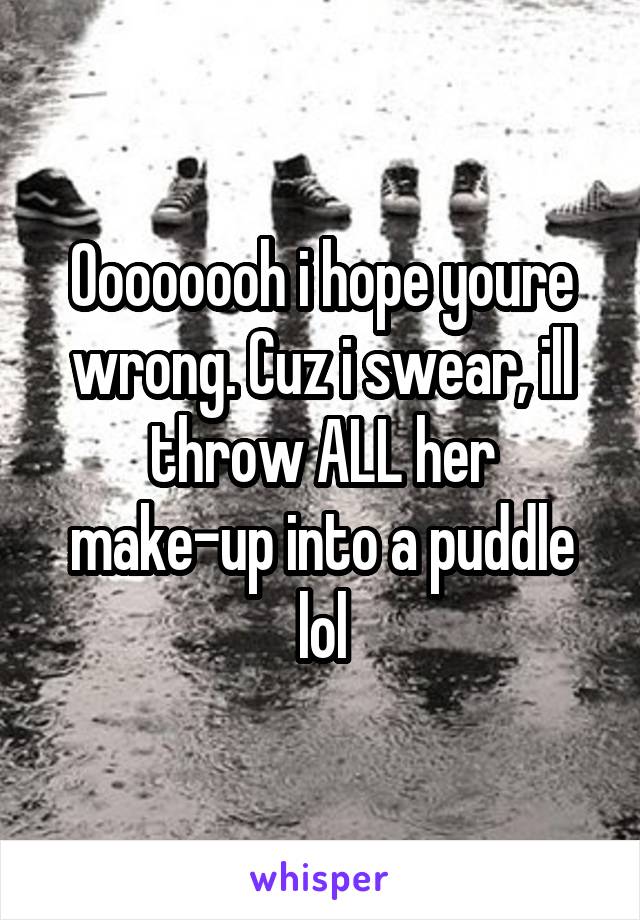 Oooooooh i hope youre wrong. Cuz i swear, ill throw ALL her make-up into a puddle lol