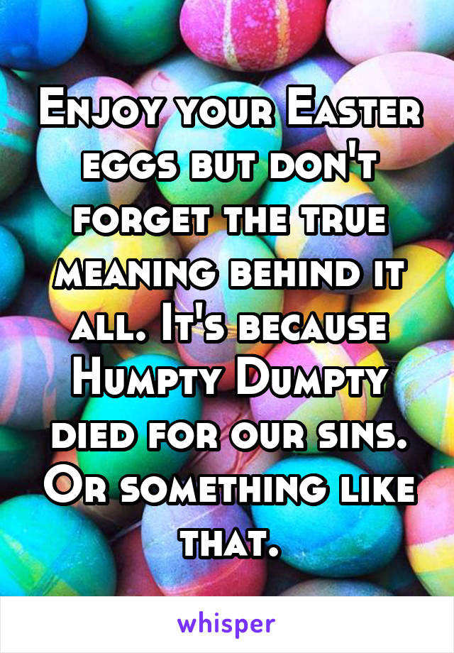 Enjoy your Easter eggs but don't forget the true meaning behind it all. It's because Humpty Dumpty died for our sins. Or something like that.