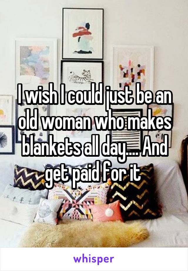 I wish I could just be an old woman who makes blankets all day.... And get paid for it 