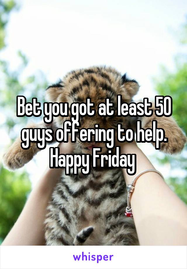 Bet you got at least 50 guys offering to help. Happy Friday 