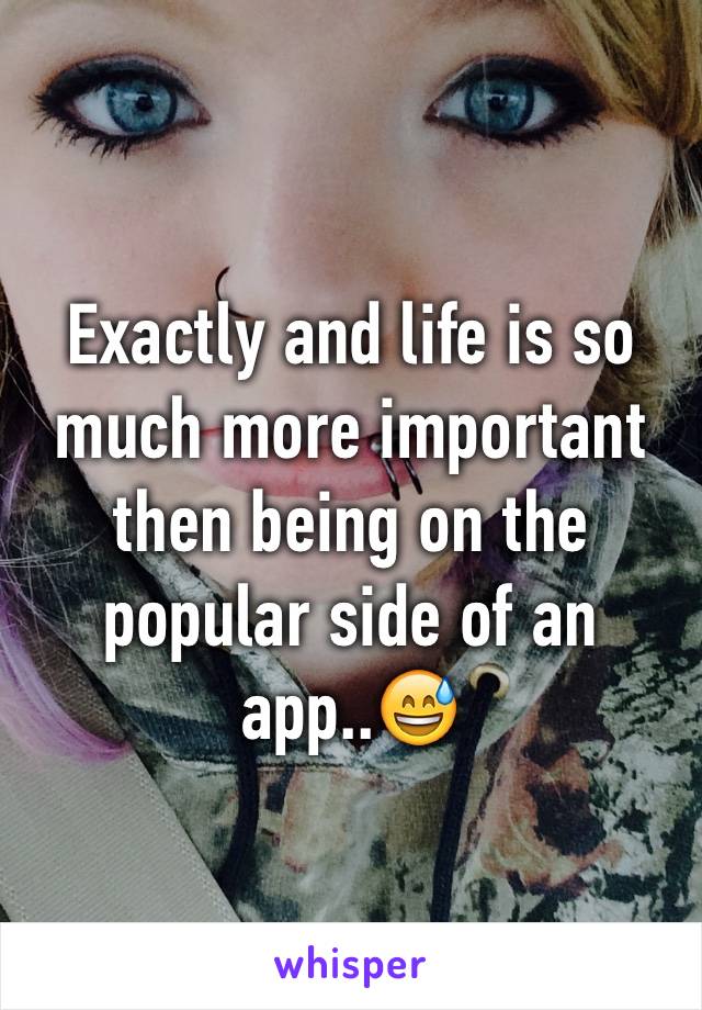 Exactly and life is so much more important then being on the popular side of an app..😅