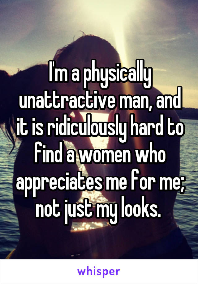 I'm a physically unattractive man, and it is ridiculously hard to find a women who appreciates me for me; not just my looks. 