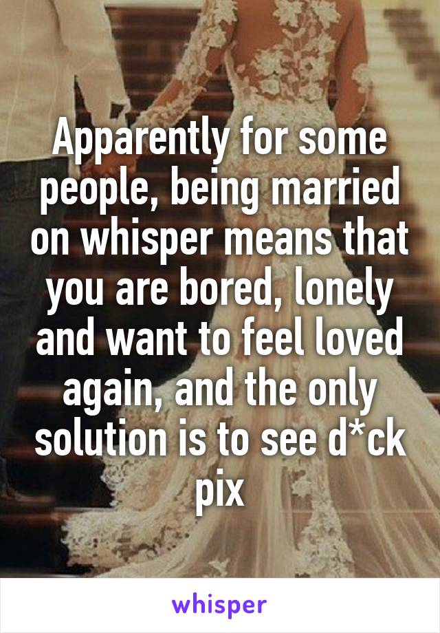 Apparently for some people, being married on whisper means that you are bored, lonely and want to feel loved again, and the only solution is to see d*ck pix