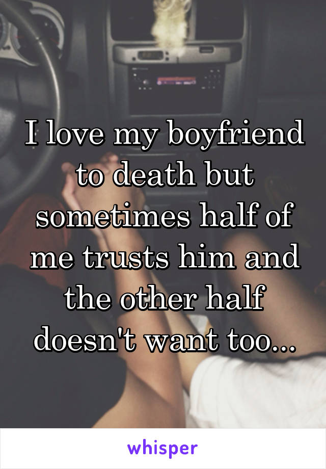 I love my boyfriend to death but sometimes half of me trusts him and the other half doesn't want too...