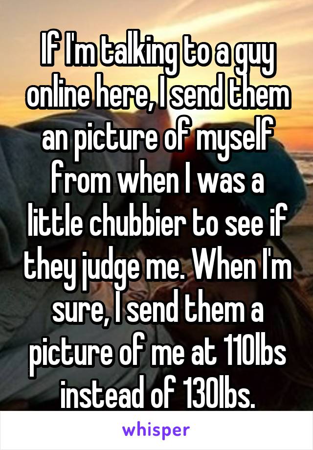 If I'm talking to a guy online here, I send them an picture of myself from when I was a little chubbier to see if they judge me. When I'm sure, I send them a picture of me at 110lbs instead of 130lbs.