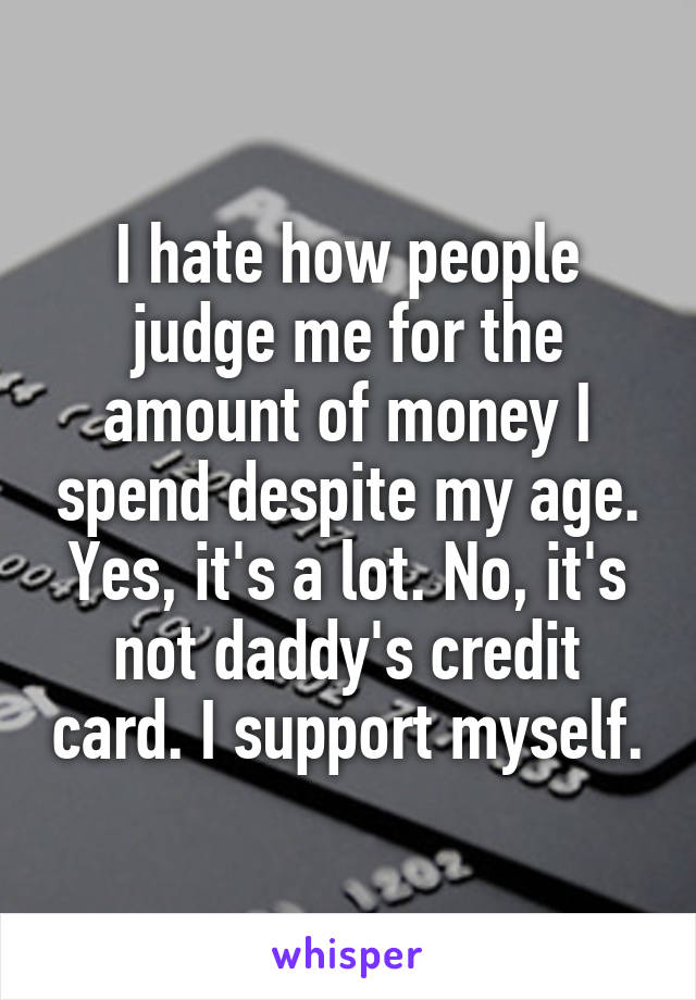 I hate how people judge me for the amount of money I spend despite my age. Yes, it's a lot. No, it's not daddy's credit card. I support myself.