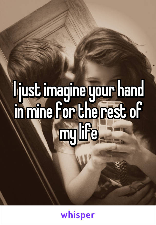 I just imagine your hand in mine for the rest of my life