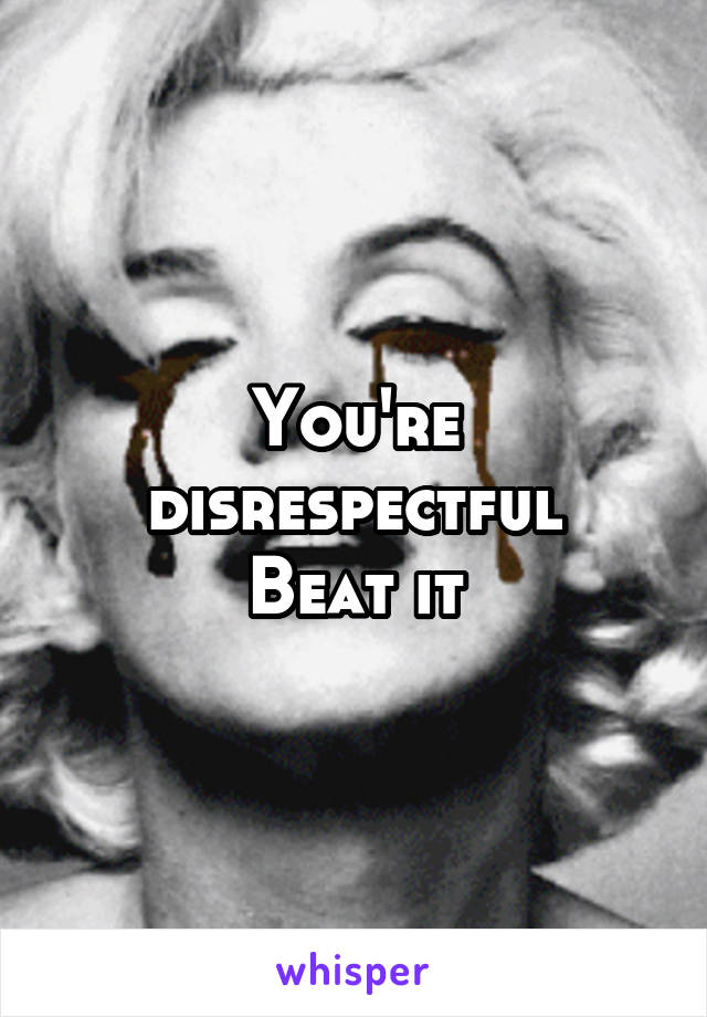 You're disrespectful
Beat it