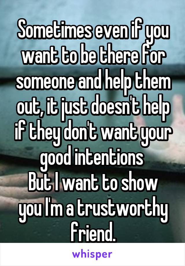 Sometimes even if you want to be there for someone and help them out, it just doesn't help if they don't want your good intentions 
But I want to show you I'm a trustworthy friend.