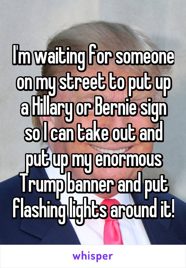 I'm waiting for someone on my street to put up a Hillary or Bernie sign so I can take out and put up my enormous Trump banner and put flashing lights around it!