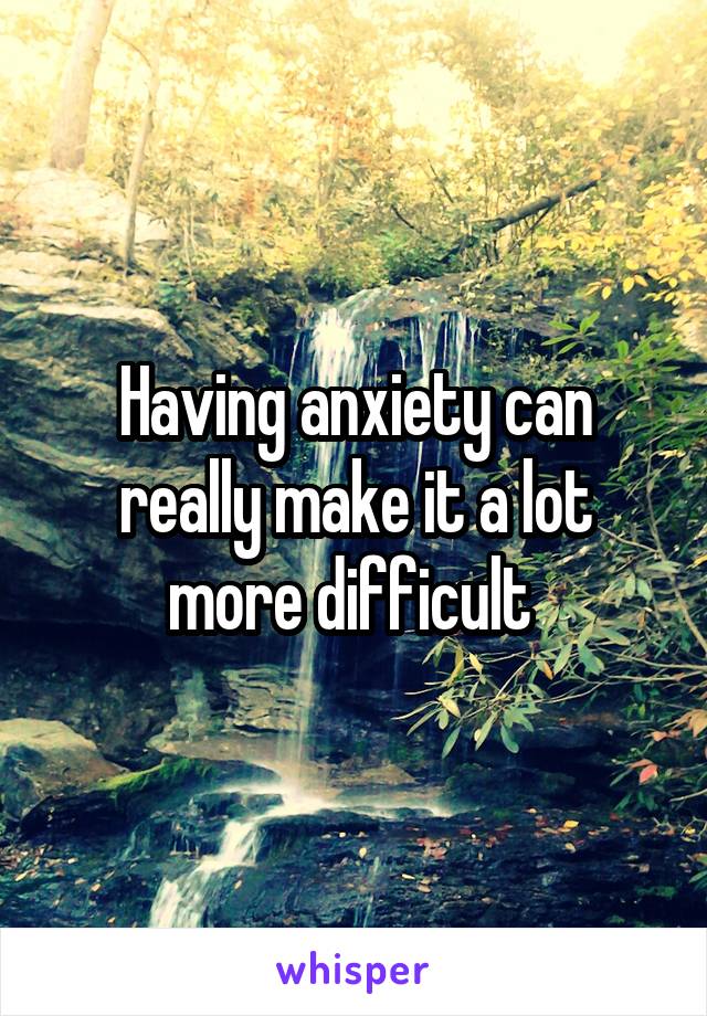 Having anxiety can really make it a lot more difficult 