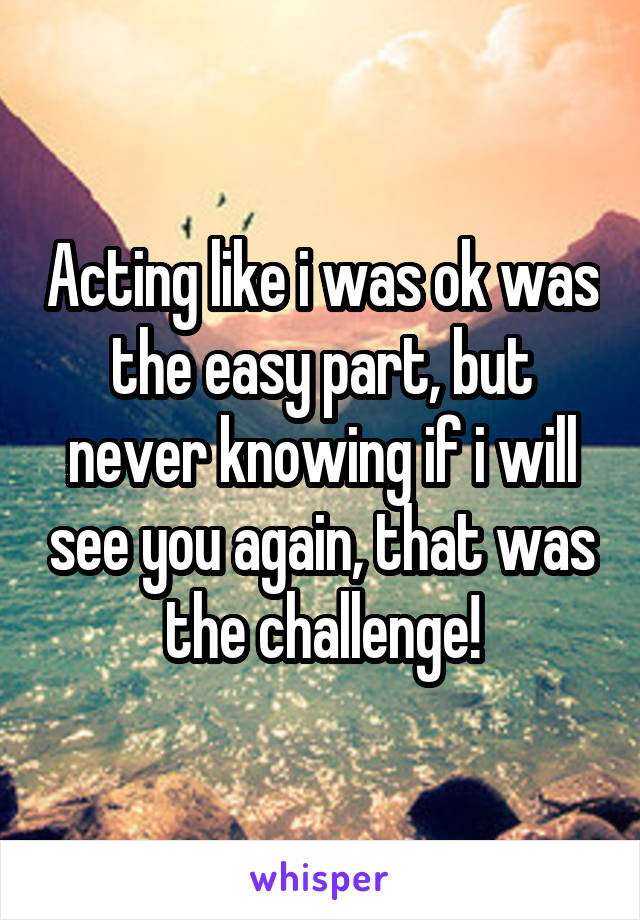 Acting like i was ok was the easy part, but never knowing if i will see you again, that was the challenge!