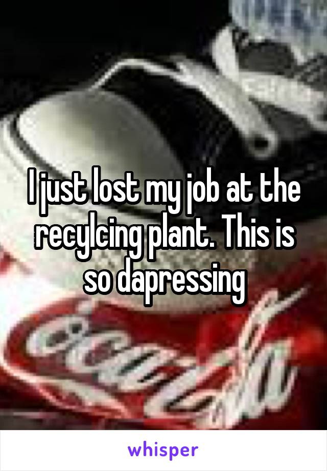 I just lost my job at the recylcing plant. This is so dapressing