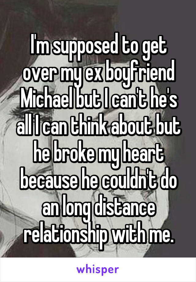 I'm supposed to get over my ex boyfriend Michael but I can't he's all I can think about but he broke my heart because he couldn't do an long distance relationship with me.