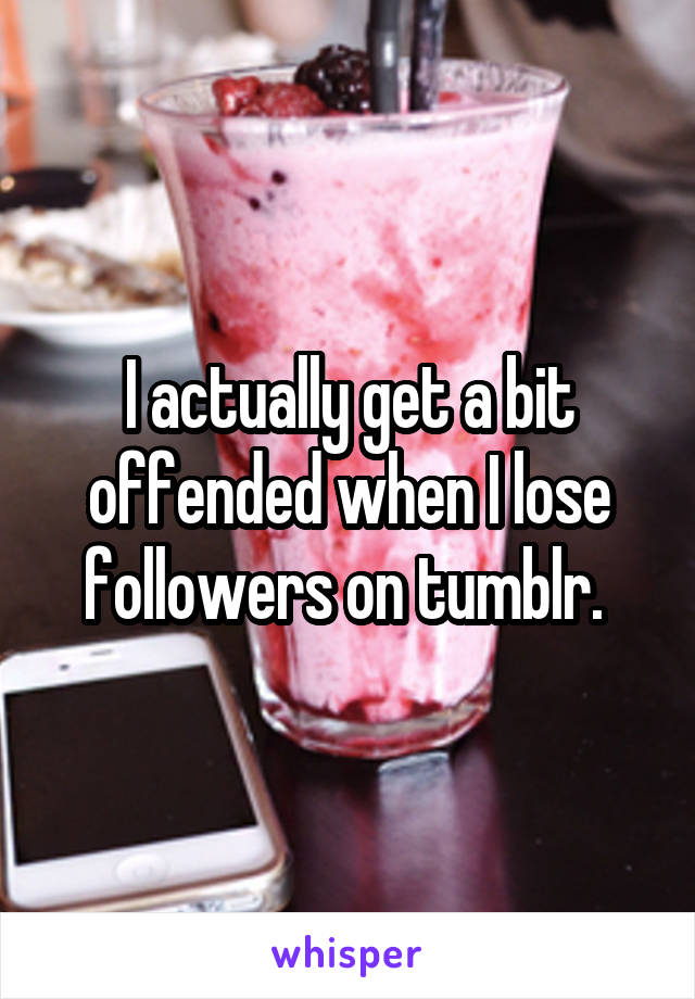 I actually get a bit offended when I lose followers on tumblr. 