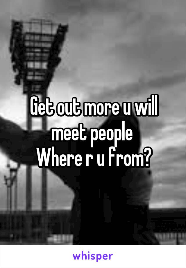 Get out more u will meet people 
Where r u from?