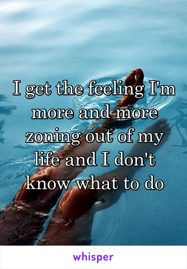 I get the feeling I'm more and more zoning out of my life and I don't know what to do