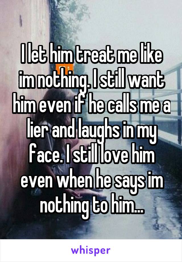 I let him treat me like im nothing. I still want him even if he calls me a lier and laughs in my face. I still love him even when he says im nothing to him...