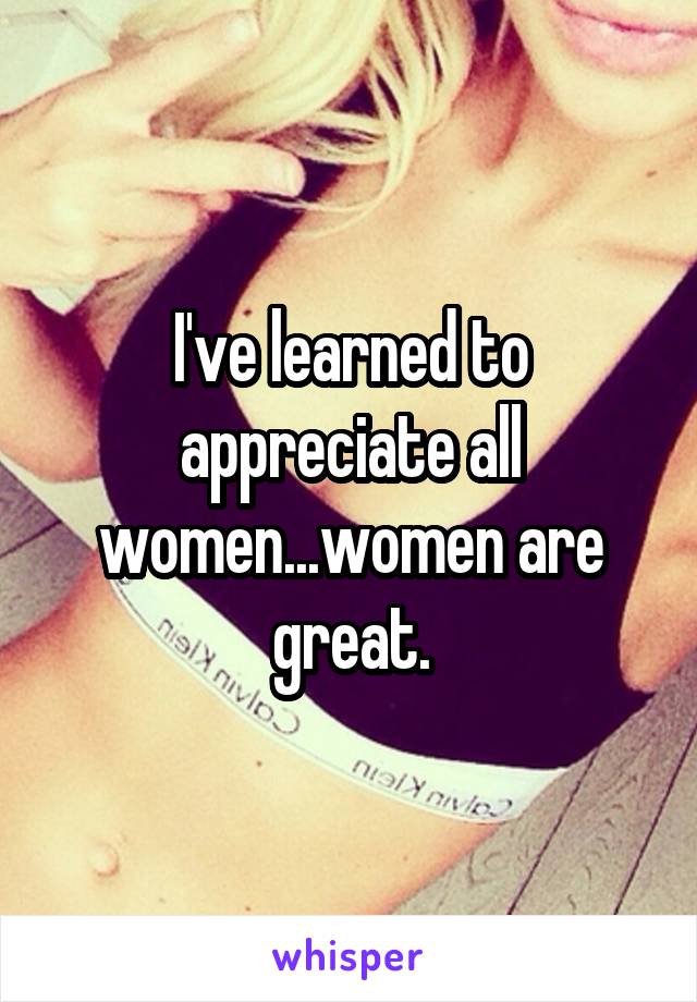 I've learned to appreciate all women...women are great.