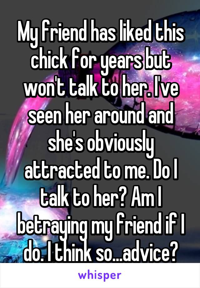 My friend has liked this chick for years but won't talk to her. I've seen her around and she's obviously attracted to me. Do I talk to her? Am I betraying my friend if I do. I think so...advice?