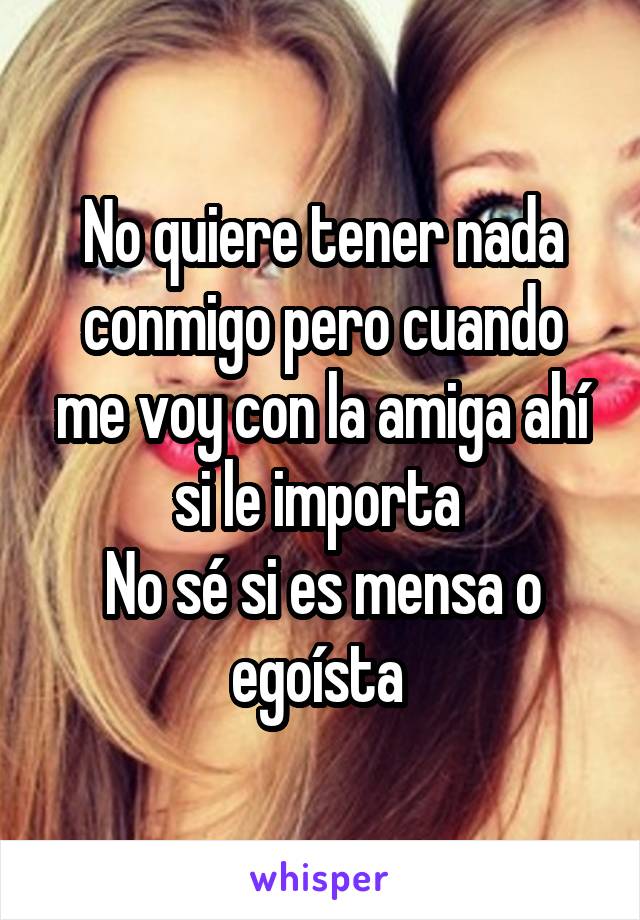 No quiere tener nada conmigo pero cuando me voy con la amiga ahí si le importa 
No sé si es mensa o egoísta 