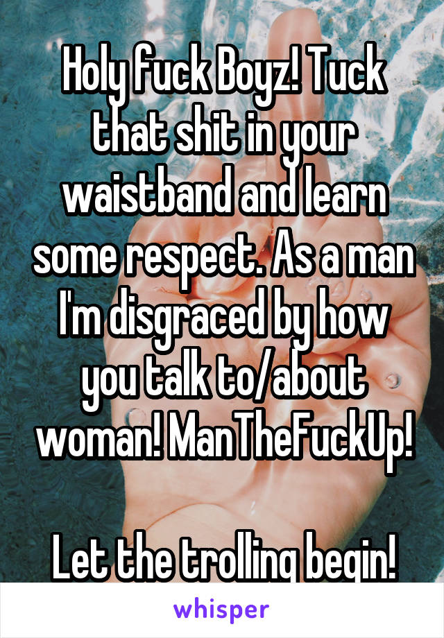 Holy fuck Boyz! Tuck that shit in your waistband and learn some respect. As a man I'm disgraced by how you talk to/about woman! ManTheFuckUp!

Let the trolling begin!