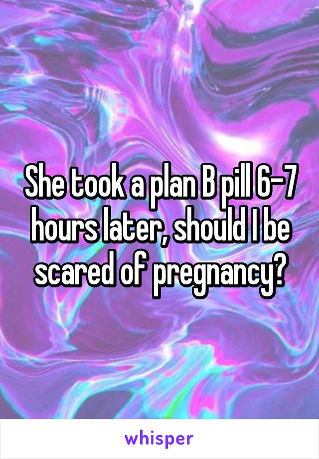 She took a plan B pill 6-7 hours later, should I be scared of pregnancy?