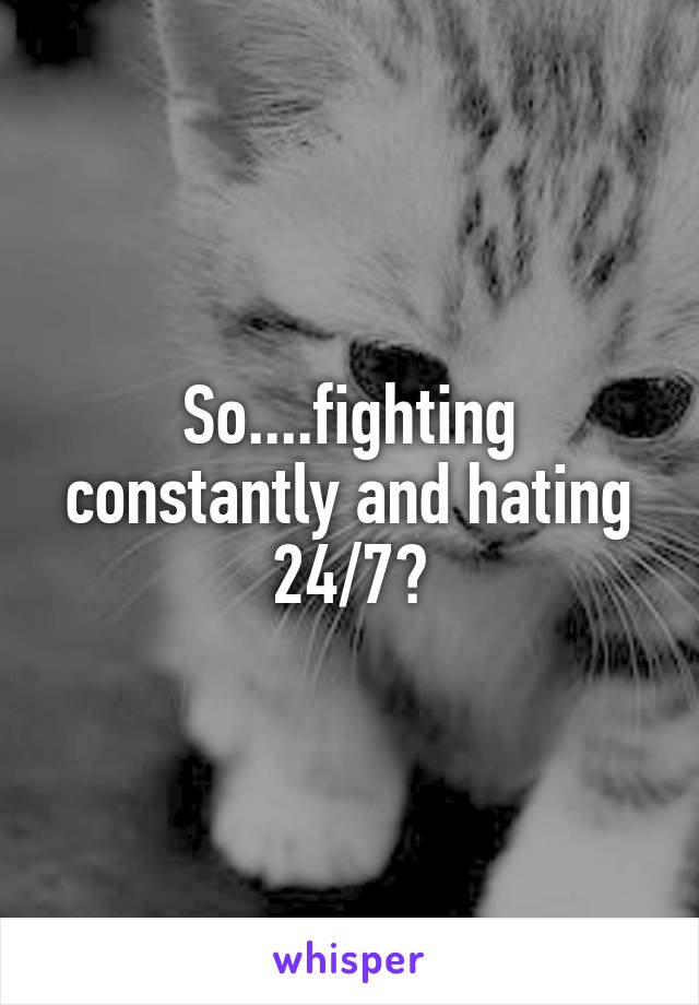 So....fighting constantly and hating 24/7?