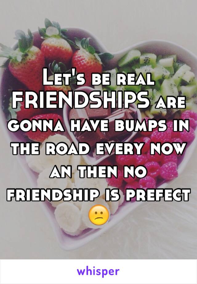 Let's be real FRIENDSHIPS are gonna have bumps in the road every now an then no friendship is prefect 😕