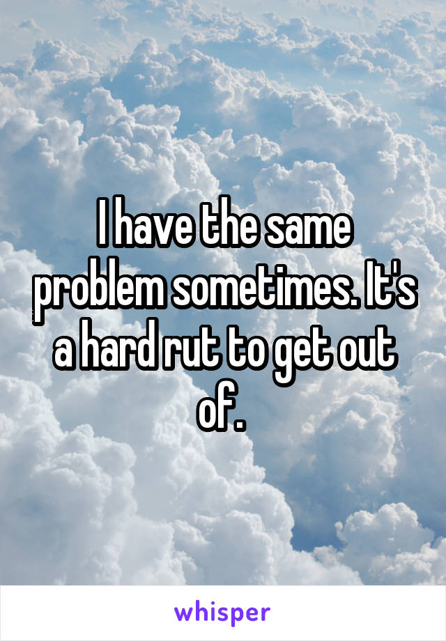 I have the same problem sometimes. It's a hard rut to get out of. 