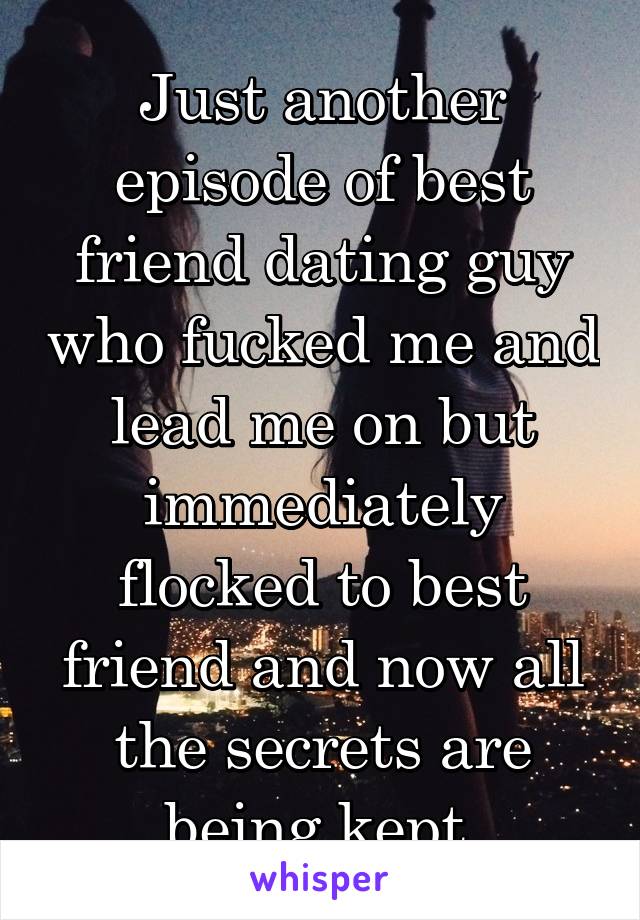 Just another episode of best friend dating guy who fucked me and lead me on but immediately flocked to best friend and now all the secrets are being kept.