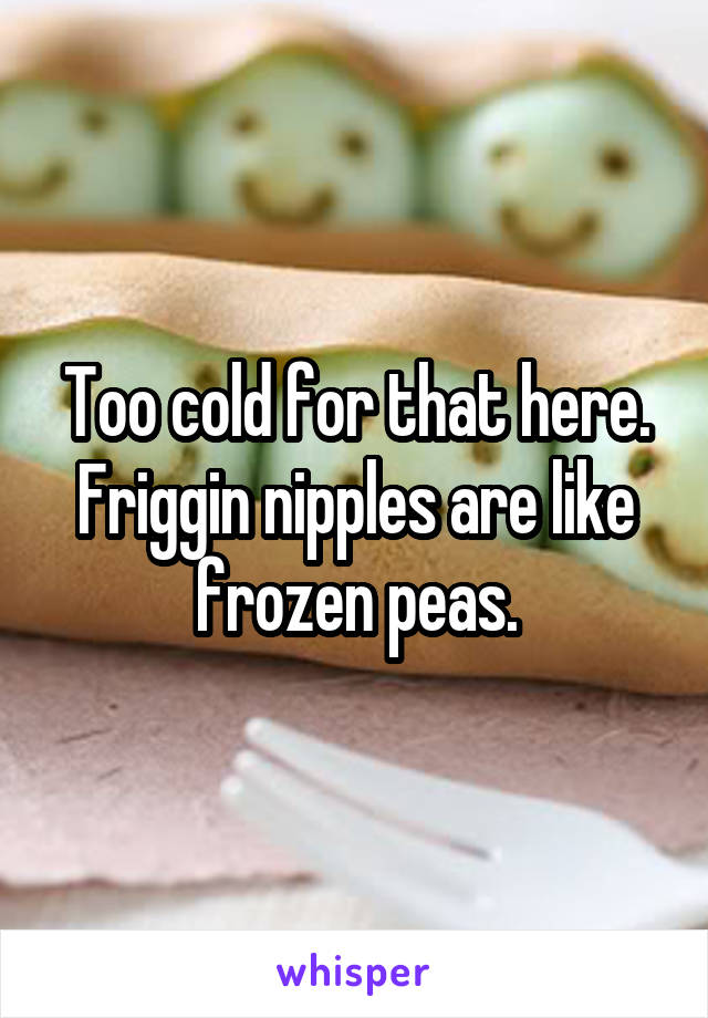 Too cold for that here. Friggin nipples are like frozen peas.