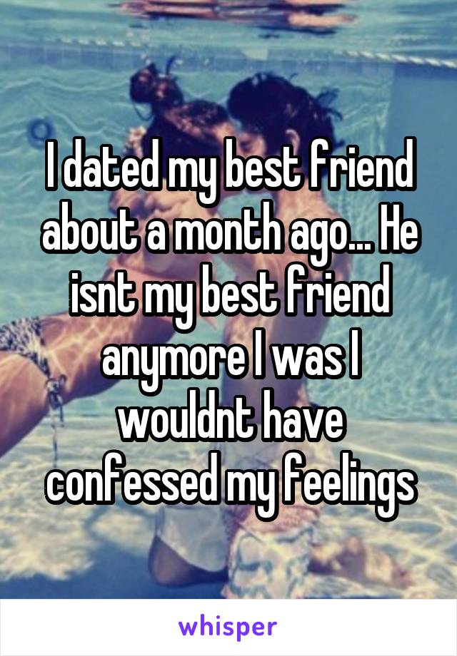 I dated my best friend about a month ago... He isnt my best friend anymore I was I wouldnt have confessed my feelings