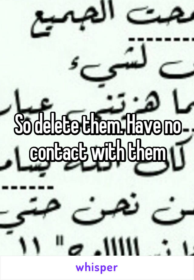 So delete them. Have no contact with them