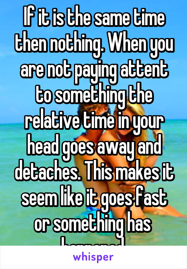 If it is the same time then nothing. When you are not paying attent to something the relative time in your head goes away and detaches. This makes it seem like it goes fast or something has  happened.