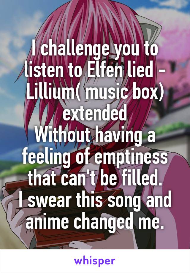 I challenge you to listen to Elfen lied - Lillium( music box) extended
Without having a feeling of emptiness that can't be filled.
I swear this song and anime changed me.