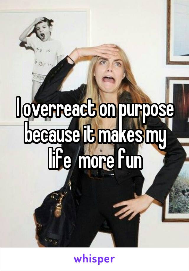 I overreact on purpose because it makes my life  more fun