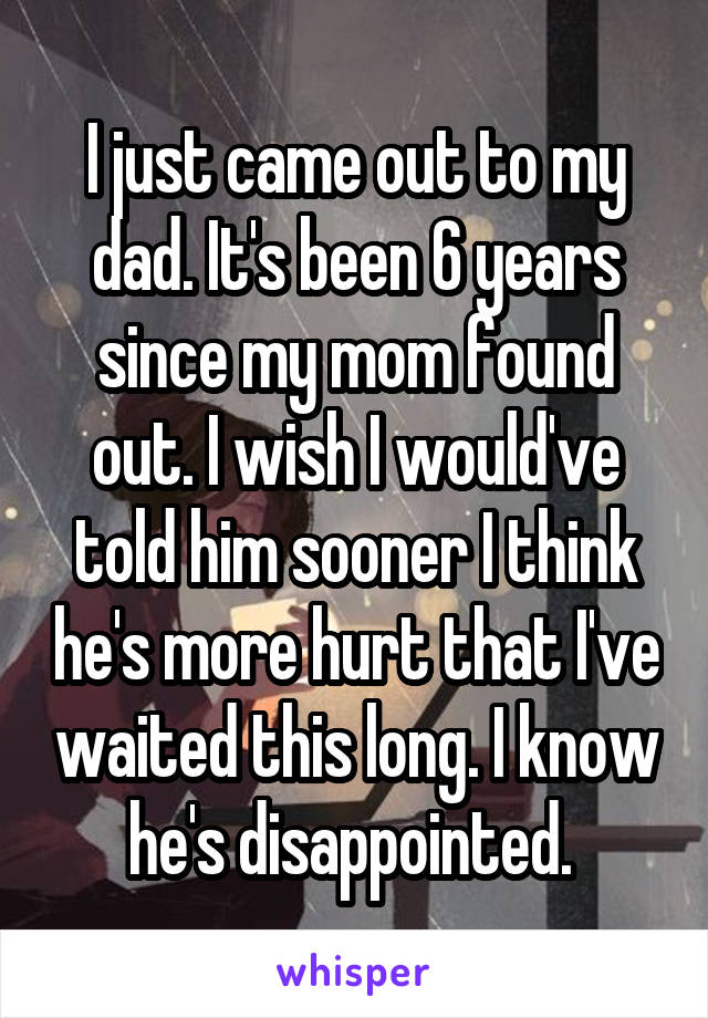I just came out to my dad. It's been 6 years since my mom found out. I wish I would've told him sooner I think he's more hurt that I've waited this long. I know he's disappointed. 